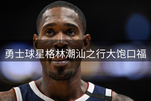 勇士球星格林潮汕之行大饱口福