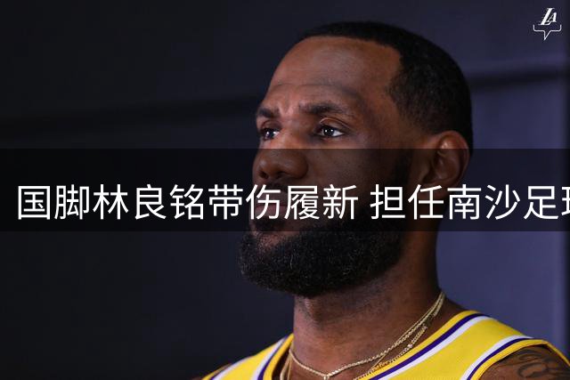 国脚林良铭带伤履新 担任南沙足球青推大使引关注