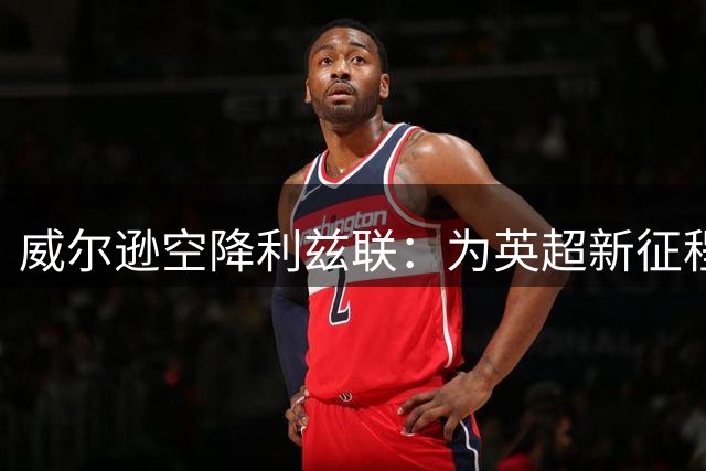威尔逊空降利兹联：为英超新征程点燃希望之火