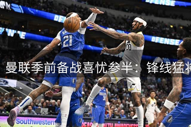 曼联季前备战喜忧参半：锋线猛将复出 后防核心伤情成谜