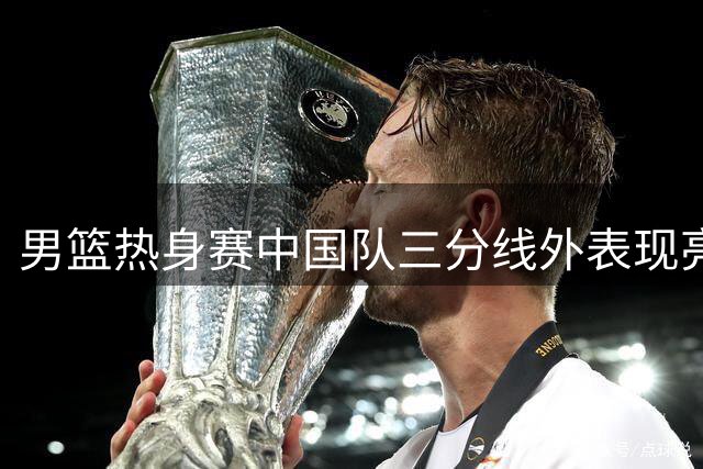 男篮热身赛中国队三分线外表现亮眼