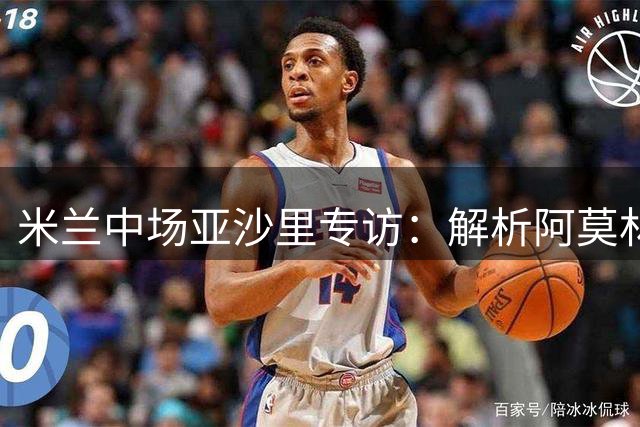 米兰中场亚沙里专访：解析阿莫林战术体系 展望与魔笛黄金组合