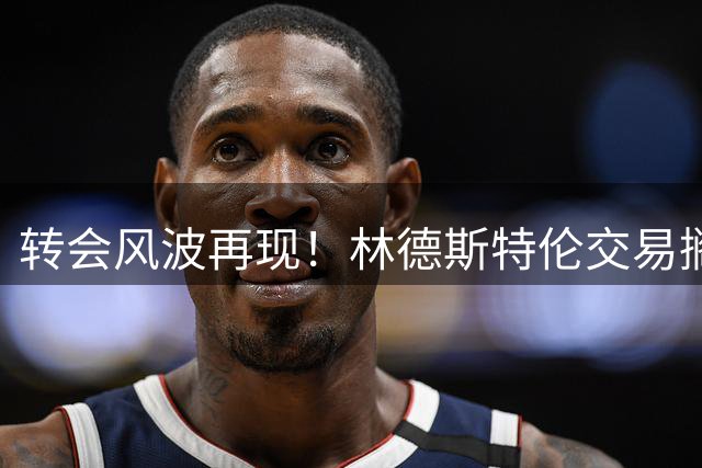 转会风波再现！林德斯特伦交易搁浅引发罗马诺信誉危机