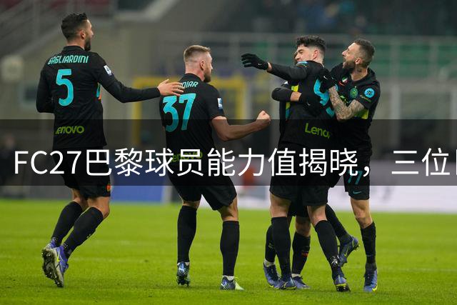 FC27巴黎球员能力值揭晓，三位巨星领跑榜单
